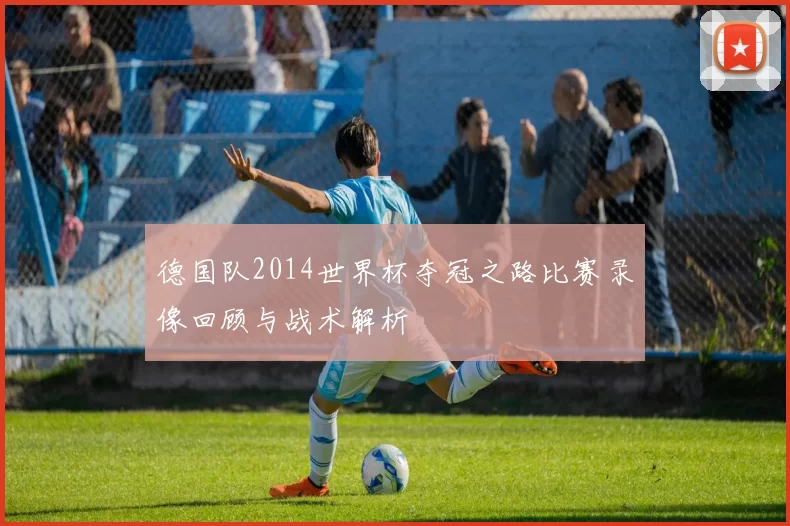 德国队2014世界杯夺冠之路比赛录像回顾与战术解析