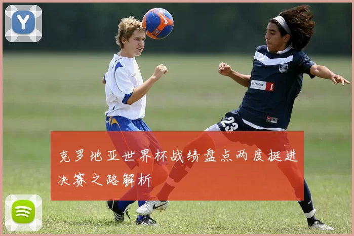 克罗地亚世界杯战绩盘点两度挺进决赛之路解析