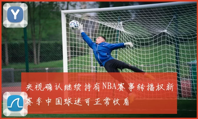 央视确认继续持有NBA赛事转播权新赛季中国球迷可正常收看