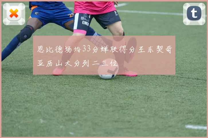 恩比德场均33分蝉联得分王东契奇亚历山大分列二三位