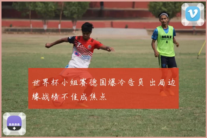 世界杯小组赛德国爆冷告负 出局边缘战绩不佳成焦点