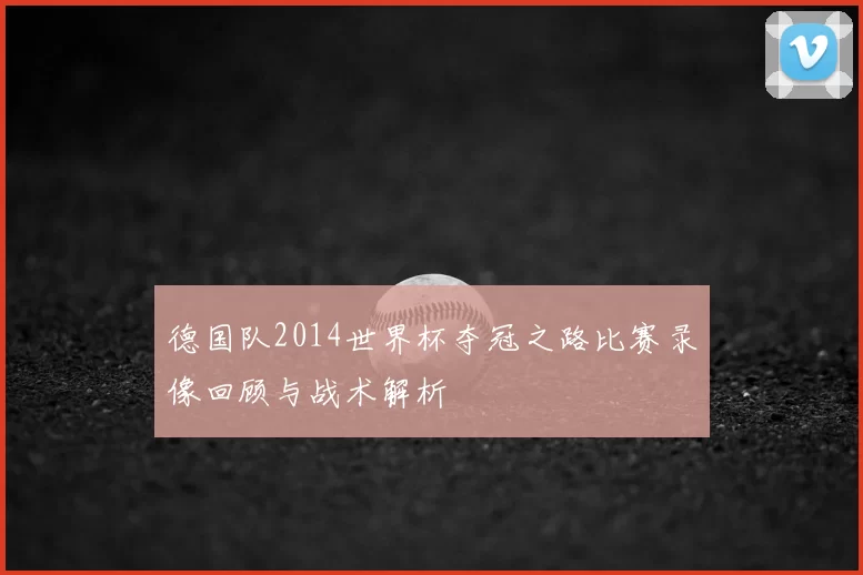 德国队2014世界杯夺冠之路比赛录像回顾与战术解析