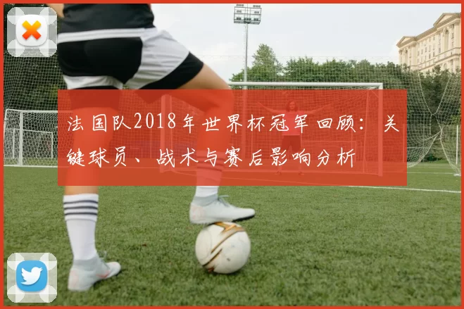 法国队2018年世界杯冠军回顾：关键球员、战术与赛后影响分析