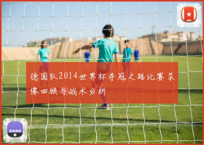 德国队2014世界杯夺冠之路比赛录像回顾与战术分析