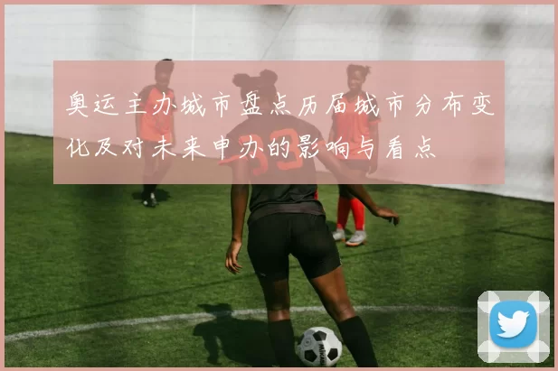 奥运主办城市盘点历届城市分布变化及对未来申办的影响与看点