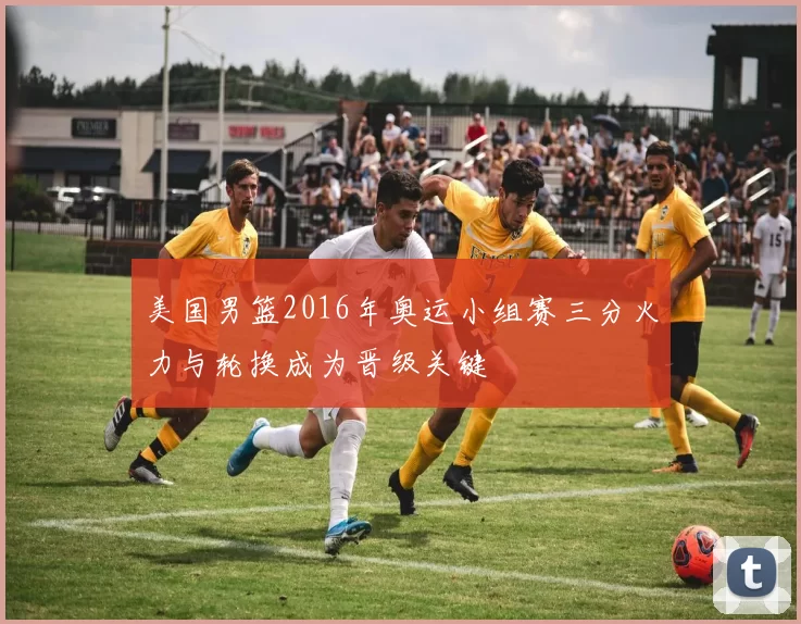 美国男篮2016年奥运小组赛三分火力与轮换成为晋级关键