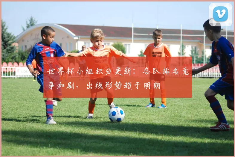 世界杯小组积分更新：各队排名竞争加剧，出线形势趋于明朗