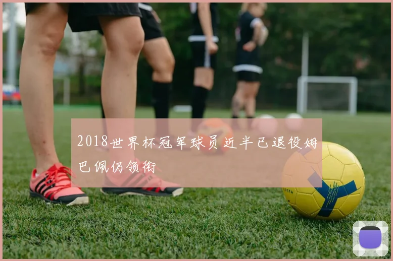 2018世界杯冠军球员近半已退役姆巴佩仍领衔