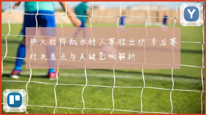热火对阵凯尔特人赛程出炉 季后赛对决看点与关键影响解析