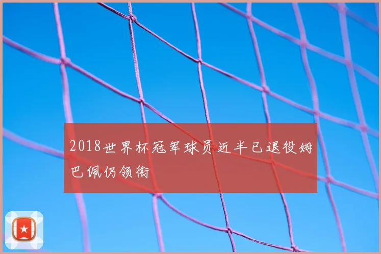 2018世界杯冠军球员近半已退役姆巴佩仍领衔