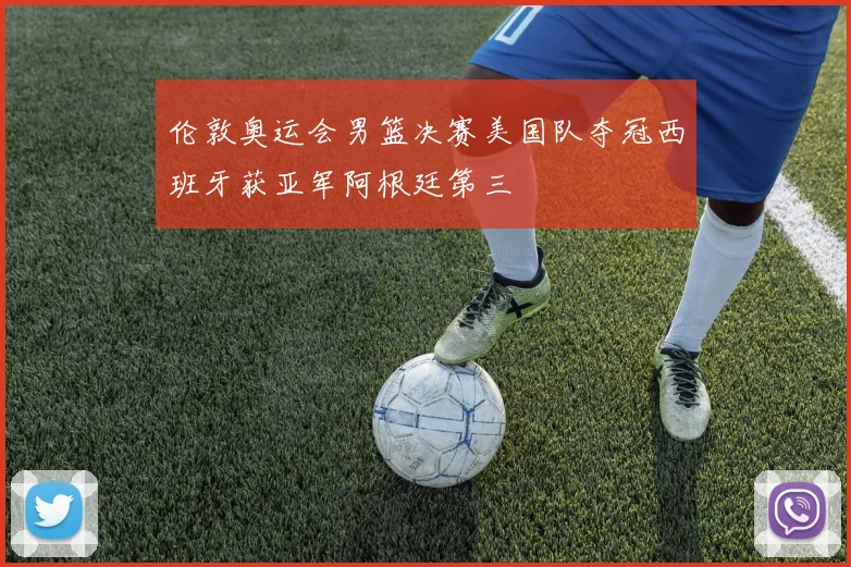 伦敦奥运会男篮决赛美国队夺冠西班牙获亚军阿根廷第三