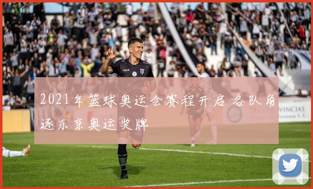 2021年篮球奥运会赛程开启 各队角逐东京奥运奖牌